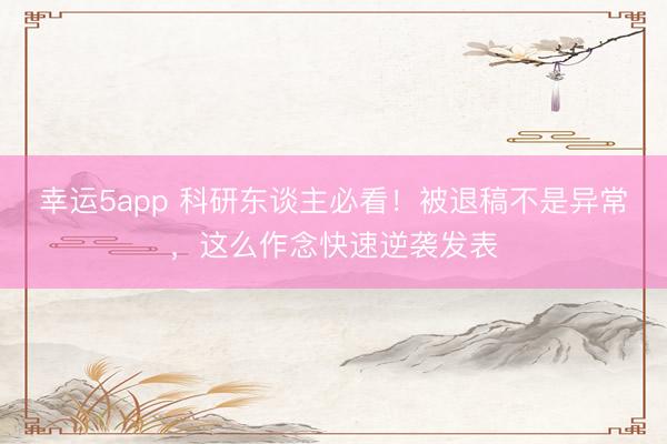 幸運5app 科研東談主必看!被退稿不是異常,這么作念快速逆襲發表