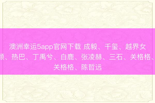 澳洲幸運5app官網(wǎng)下載 成毅、千璽、越界女、趙麗穎、熱巴、丁禹兮、白鹿、張凌赫、三石、關(guān)格格、陳哲遠
