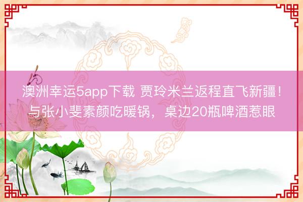 澳洲幸運5app下載 賈玲米蘭返程直飛新疆!與張小斐素顏吃暖鍋,桌邊20瓶啤酒惹眼