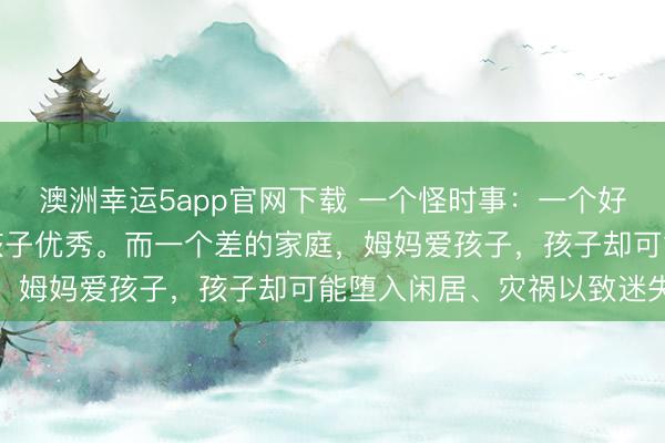 澳洲幸運5app官網(wǎng)下載 一個怪時事:一個好的家庭,姆媽愛孩子,孩子優(yōu)秀。而一個差的家庭,姆媽愛孩子,孩子卻可能墮入閑居、災禍以致迷失