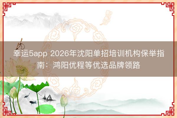 幸運5app 2026年沈陽單招培訓(xùn)機(jī)構(gòu)保舉指南:鴻陽優(yōu)程等優(yōu)選品牌領(lǐng)路