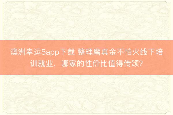 澳洲幸運5app下載 整理磨真金不怕火線下培訓就業,哪家的性價比值得傳頌?