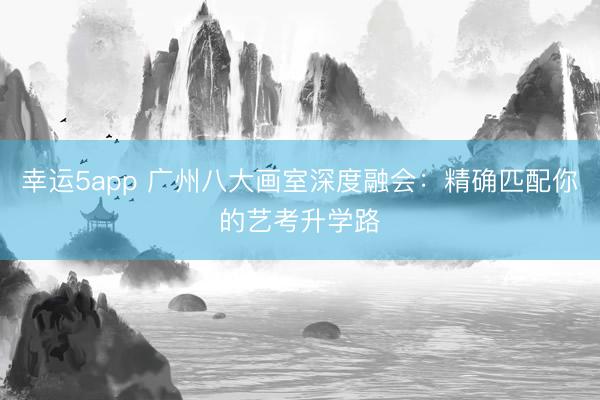幸運5app 廣州八大畫室深度融會：精確匹配你的藝考升學(xué)路