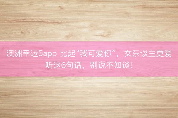 澳洲幸運(yùn)5app 比起“我可愛你”,女東談主更愛聽這6句話,別說不知談!