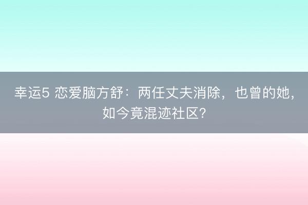 幸運5 戀愛腦方舒:兩任丈夫消除,也曾的她,如今竟混跡社區?