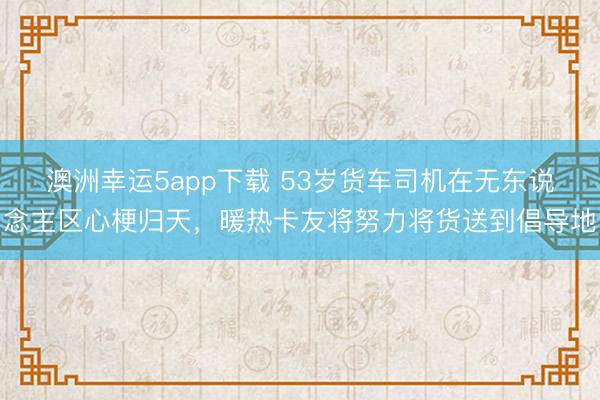 澳洲幸運5app下載 53歲貨車司機在無東說念主區心梗歸天，暖熱卡友將努力將貨送到倡導地