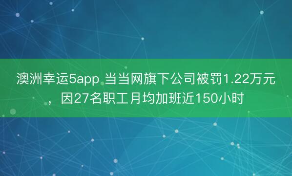 澳洲幸運5app 當當網旗下公司被罰1.22萬元,因27名職工月均加班近150小時