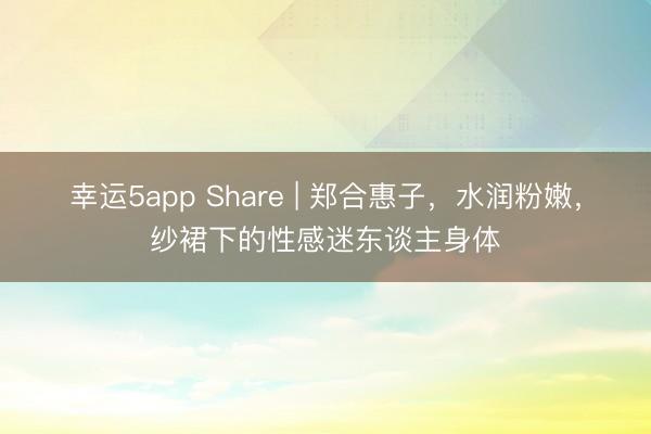 幸運5app Share | 鄭合惠子，水潤粉嫩，紗裙下的性感迷東談主身體
