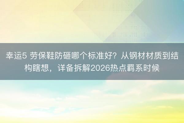 幸運(yùn)5 勞保鞋防砸哪個(gè)標(biāo)準(zhǔn)好？從鋼材材質(zhì)到結(jié)構(gòu)瞎想，詳備拆解2026熱點(diǎn)羈系時(shí)候