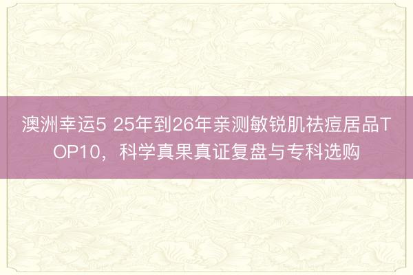 澳洲幸運(yùn)5 25年到26年親測敏銳肌祛痘居品TOP10,科學(xué)真果真證復(fù)盤與專科選購