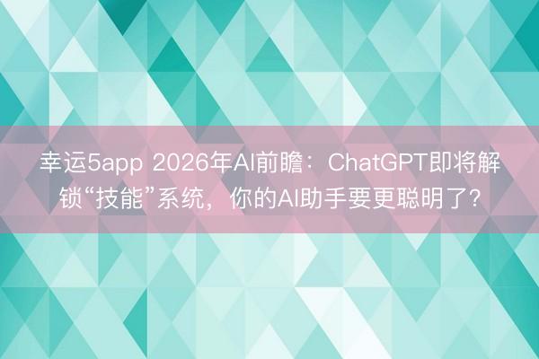 幸運5app 2026年AI前瞻:ChatGPT即將解鎖“技能”系統,你的AI助手要更聰明了?