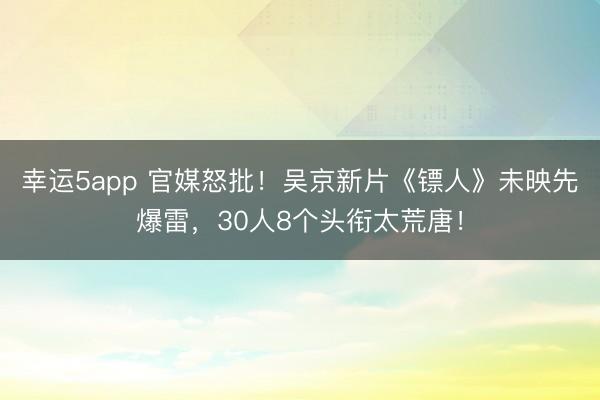 幸運5app 官媒怒批！吳京新片《鏢人》未映先爆雷，30人8個頭銜太荒唐！