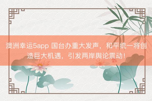 澳洲幸運5app 國臺辦重大發(fā)聲，和平統(tǒng)一將創(chuàng)造巨大機遇，引發(fā)兩岸輿論震動！