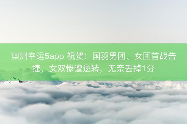 澳洲幸運5app 祝賀！國羽男團、女團首戰告捷，女雙慘遭逆轉，無奈丟掉1分