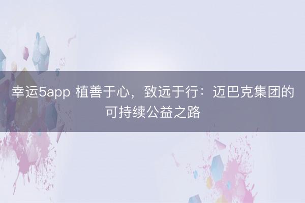 幸運(yùn)5app 植善于心,致遠(yuǎn)于行:邁巴克集團(tuán)的可持續(xù)公益之路