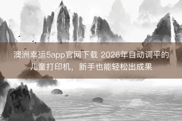 澳洲幸運5app官網(wǎng)下載 2026年自動調(diào)平的兒童打印機(jī)，新手也能輕松出成果