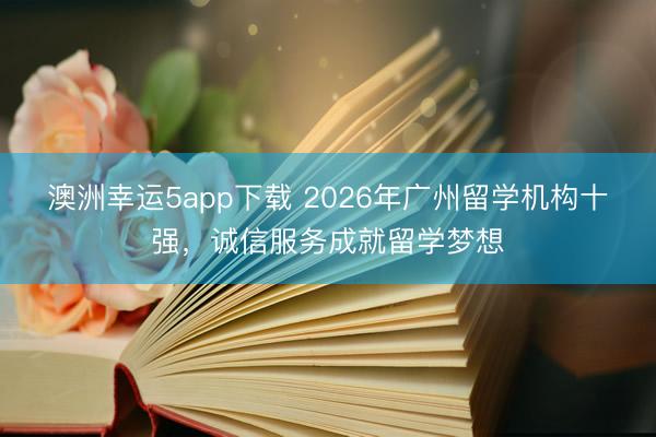 澳洲幸運5app下載 2026年廣州留學(xué)機構(gòu)十強，誠信服務(wù)成就留學(xué)夢想