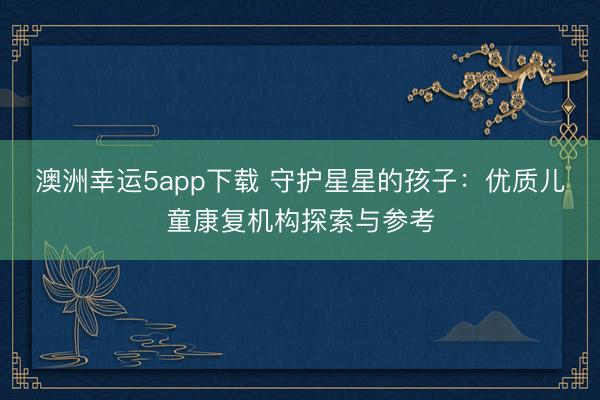 澳洲幸運(yùn)5app下載 守護(hù)星星的孩子:優(yōu)質(zhì)兒童康復(fù)機(jī)構(gòu)探索與參考