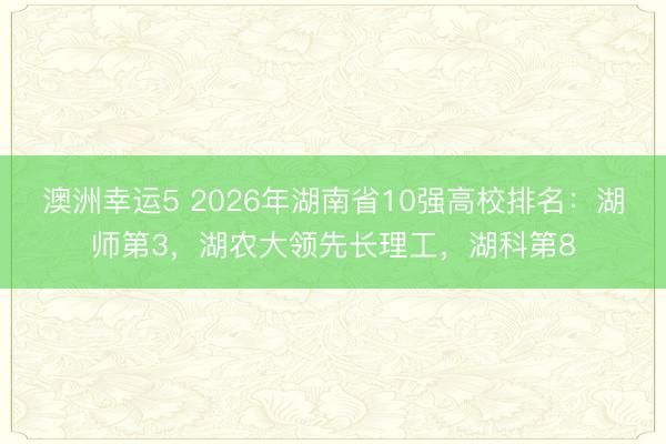 澳洲幸運(yùn)5 2026年湖南省10強(qiáng)高校排名：湖師第3，湖農(nóng)大領(lǐng)先長(zhǎng)理工，湖科第8